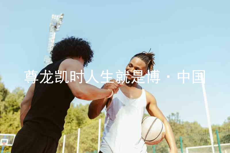 尊龙凯时人生就是博·中国