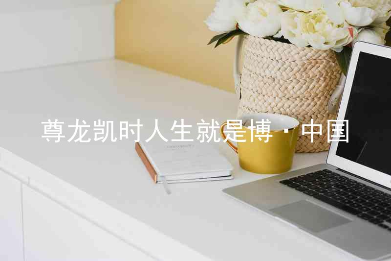 尊龙凯时人生就是博·中国
